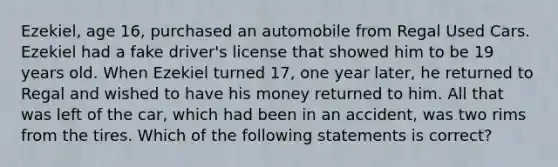 Ezekiel, age 16, purchased an automobile from Regal Used Cars. Ezekiel had a fake driver's license that showed him to be 19 years old. When Ezekiel turned 17, one year later, he returned to Regal and wished to have his money returned to him. All that was left of the car, which had been in an accident, was two rims from the tires. Which of the following statements is correct?