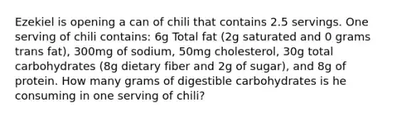 Ezekiel is opening a can of chili that contains 2.5 servings. One serving of chili contains: 6g Total fat (2g saturated and 0 grams trans fat), 300mg of sodium, 50mg cholesterol, 30g total carbohydrates (8g dietary fiber and 2g of sugar), and 8g of protein. How many grams of digestible carbohydrates is he consuming in one serving of chili?