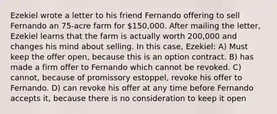 Ezekiel wrote a letter to his friend Fernando offering to sell Fernando an 75-acre farm for 150,000. After mailing the letter, Ezekiel learns that the farm is actually worth 200,000 and changes his mind about selling. In this case, Ezekiel: A) Must keep the offer open, because this is an option contract. B) has made a firm offer to Fernando which cannot be revoked. C) cannot, because of promissory estoppel, revoke his offer to Fernando. D) can revoke his offer at any time before Fernando accepts it, because there is no consideration to keep it open