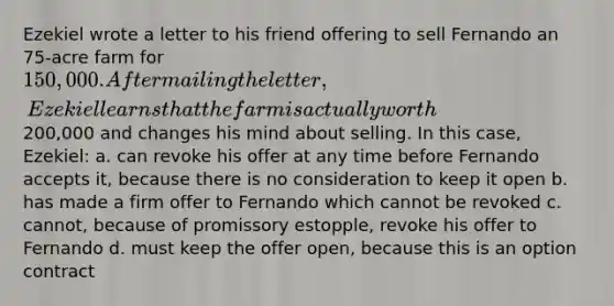 Ezekiel wrote a letter to his friend offering to sell Fernando an 75-acre farm for 150,000. After mailing the letter, Ezekiel learns that the farm is actually worth200,000 and changes his mind about selling. In this case, Ezekiel: a. can revoke his offer at any time before Fernando accepts it, because there is no consideration to keep it open b. has made a firm offer to Fernando which cannot be revoked c. cannot, because of promissory estopple, revoke his offer to Fernando d. must keep the offer open, because this is an option contract