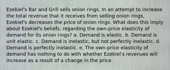 Ezekiel's Bar and Grill sells onion rings. In an attempt to increase the total revenue that it receives from selling onion rings, Ezekiel's decreases the price of onion rings. What does this imply about Ezekiel's beliefs, regarding the own-price elasticity of demand for its onion rings? a. Demand is elastic. b. Demand is unit elastic. c. Demand is inelastic, but not perfectly inelastic. d. Demand is perfectly inelastic. e. The own-price elasticity of demand has nothing to do with whether Ezekiel's revenues will increase as a result of a change in the price