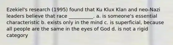 Ezekiel's research (1995) found that Ku Klux Klan and neo-Nazi leaders believe that race __________. a. is someone's essential characteristic b. exists only in the mind c. is superficial, because all people are the same in the eyes of God d. is not a rigid category