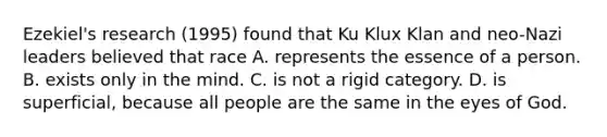 Ezekiel's research (1995) found that Ku Klux Klan and neo-Nazi leaders believed that race A. represents the essence of a person. B. exists only in the mind. C. is not a rigid category. D. is superficial, because all people are the same in the eyes of God.