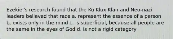 Ezekiel's research found that the Ku Klux Klan and Neo-nazi leaders believed that race a. represent the essence of a person b. exists only in the mind c. is superficial, because all people are the same in the eyes of God d. is not a rigid category