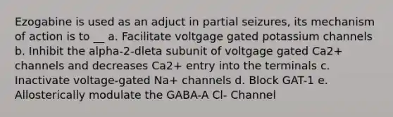 Ezogabine is used as an adjuct in partial seizures, its mechanism of action is to __ a. Facilitate voltgage gated potassium channels b. Inhibit the alpha-2-dleta subunit of voltgage gated Ca2+ channels and decreases Ca2+ entry into the terminals c. Inactivate voltage-gated Na+ channels d. Block GAT-1 e. Allosterically modulate the GABA-A Cl- Channel