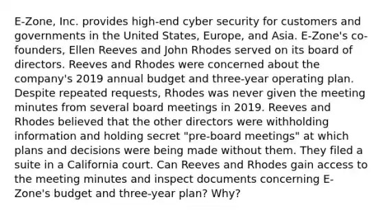 E-Zone, Inc. provides high-end cyber security for customers and governments in the United States, Europe, and Asia. E-Zone's co-founders, Ellen Reeves and John Rhodes served on its board of directors. Reeves and Rhodes were concerned about the company's 2019 annual budget and three-year operating plan. Despite repeated requests, Rhodes was never given the meeting minutes from several board meetings in 2019. Reeves and Rhodes believed that the other directors were withholding information and holding secret "pre-board meetings" at which plans and decisions were being made without them. They filed a suite in a California court. Can Reeves and Rhodes gain access to the meeting minutes and inspect documents concerning E-Zone's budget and three-year plan? Why?