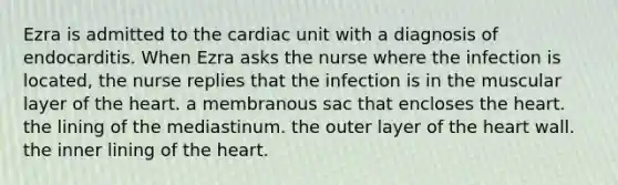 Ezra is admitted to the cardiac unit with a diagnosis of endocarditis. When Ezra asks the nurse where the infection is located, the nurse replies that the infection is in the muscular layer of the heart. a membranous sac that encloses the heart. the lining of the mediastinum. the outer layer of the heart wall. the inner lining of the heart.