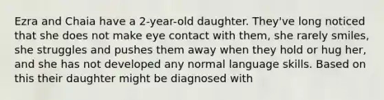 Ezra and Chaia have a 2-year-old daughter. They've long noticed that she does not make eye contact with them, she rarely smiles, she struggles and pushes them away when they hold or hug her, and she has not developed any normal language skills. Based on this their daughter might be diagnosed with