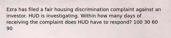 Ezra has filed a fair housing discrimination complaint against an investor. HUD is investigating. Within how many days of receiving the complaint does HUD have to respond? 100 30 60 90