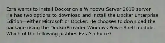 Ezra wants to install Docker on a Windows Server 2019 server. He has two options to download and install the Docker Enterprise Edition—either Microsoft or Docker. He chooses to download the package using the DockerProvider Windows PowerShell module. Which of the following justifies Ezra's choice?