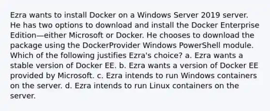 Ezra wants to install Docker on a Windows Server 2019 server. He has two options to download and install the Docker Enterprise Edition—either Microsoft or Docker. He chooses to download the package using the DockerProvider Windows PowerShell module. Which of the following justifies Ezra's choice? a. Ezra wants a stable version of Docker EE. b. Ezra wants a version of Docker EE provided by Microsoft. c. Ezra intends to run Windows containers on the server. d. Ezra intends to run Linux containers on the server.