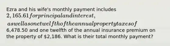 Ezra and his wife's monthly payment includes 2,165.61 for principal and interest, as well as one twelfth of the annual property taxes of6,478.50 and one twelfth of the annual insurance premium on the property of 2,186. What is their total monthly payment?