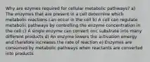 Why are ezymes required for cellular metabolic pathways? a) The enzymes that are present in a cell determine which metabolic reactions can occur in the cell b) A cell can regulate metabolic pathways by controlling the enzyme concentration in the cell c) A single enzyme can convert onc substrate into many different products d) An enzyme lowers the activation emergy and therefore increases the rate of reaction e) Enzymes are consumed by metabolic pathways when reactants are converted into products