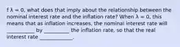 f λ ​= 0, what does that imply about the relationship between the nominal interest rate and the inflation​ rate? When λ ​= 0, this means that as inflation​ increases, the nominal interest rate will ___________ by __________ the inflation rate, so that the real interest rate _____________.