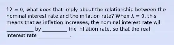 f λ ​= 0, what does that imply about the relationship between the nominal interest rate and the inflation​ rate? When λ ​= 0, this means that as inflation​ increases, the nominal interest rate will ___________ by __________ the inflation rate, so that the real interest rate _____________.