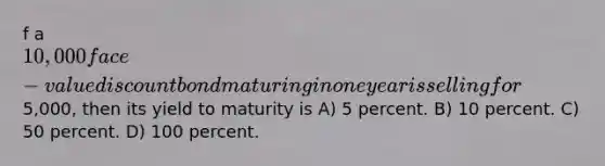 f a 10,000 face-value discount bond maturing in one year is selling for5,000, then its yield to maturity is A) 5 percent. B) 10 percent. C) 50 percent. D) 100 percent.