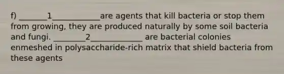 f) _______1____________are agents that kill bacteria or stop them from growing, they are produced naturally by some soil bacteria and fungi. ________2_____________ are bacterial colonies enmeshed in polysaccharide-rich matrix that shield bacteria from these agents