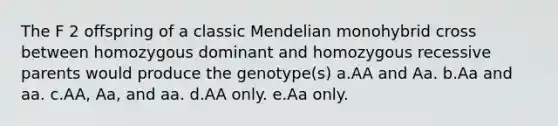 The F 2 offspring of a classic Mendelian monohybrid cross between homozygous dominant and homozygous recessive parents would produce the genotype(s) a.AA and Aa. b.Aa and aa. c.AA, Aa, and aa. d.AA only. e.Aa only.