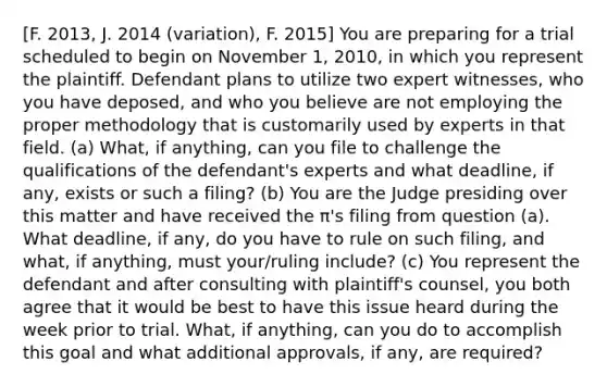 [F. 2013, J. 2014 (variation), F. 2015] You are preparing for a trial scheduled to begin on November 1, 2010, in which you represent the plaintiff. Defendant plans to utilize two expert witnesses, who you have deposed, and who you believe are not employing the proper methodology that is customarily used by experts in that field. (a) What, if anything, can you file to challenge the qualifications of the defendant's experts and what deadline, if any, exists or such a filing? (b) You are the Judge presiding over this matter and have received the π's filing from question (a). What deadline, if any, do you have to rule on such filing, and what, if anything, must your/ruling include? (c) You represent the defendant and after consulting with plaintiff's counsel, you both agree that it would be best to have this issue heard during the week prior to trial. What, if anything, can you do to accomplish this goal and what additional approvals, if any, are required?