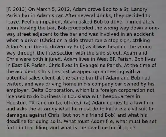 [F. 2013] On March 5, 2012, Adam drove Bob to a St. Landry Parish bar in Adam's car. After several drinks, they decided to leave. Feeling impaired, Adam asked Bob to drive. Immediately upon leaving the bar, Bob proceeded the wrong way down a one-way street adjacent to the bar and was involved in an accident when a driver (Chris) on a side street ran a stop sign, striking Adam's car (being driven by Bob) as it was heading the wrong way through the intersection with the side street. Adam and Chris were both injured. Adam lives in West BR Parish. Bob lives in East BR Parish. Chris lives in Evangeline Parish. At the time of the accident, Chris has just wrapped up a meeting with a potential sales client at the same bar that Adam and Bob had visited, and was driving home in his company car owned by his employer, Delta Corporation, which is a foreign corporation not licensed to do business in Louisiana with headquarters in Houston, TX (and no La, offices). (a) Adam comes to a law firm and asks the attorney what he must do to initiate a civil suit for damages against Chris (but not his friend Bob) and what his deadline for doing so is. What must Adam file, what must be set forth in that filing, and what is the deadline for filing it?