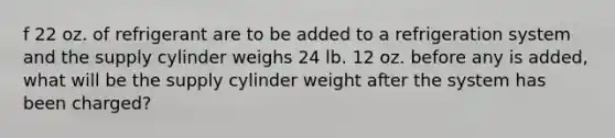 f 22 oz. of refrigerant are to be added to a refrigeration system and the supply cylinder weighs 24 lb. 12 oz. before any is added, what will be the supply cylinder weight after the system has been charged?