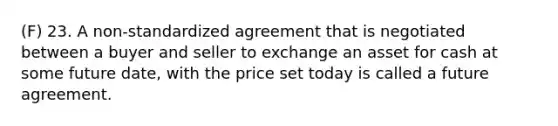 (F) 23. A non-standardized agreement that is negotiated between a buyer and seller to exchange an asset for cash at some future date, with the price set today is called a future agreement.