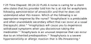 f 25 Time Elapsed: 00:24:22 FLAG A nurse is caring for a client who states that his provider told him he is at risk for anaphylaxis following administration of amoxicillin and that he does not understand what this means. Which of the following is an appropriate response by the nurse? "Anaphylaxis is a predictable and often unavoidable secondary effect that can occur at a usual therapeutic dose." "Anaphylaxis will cause you to experience withdrawal symptoms when you discontinue taking the medication." "Anaphylaxis is an unusual response that can occur due to an inherited predisposition." "Anaphylaxis is a severe hypersensitivity or allergic reaction that is life-threatening."