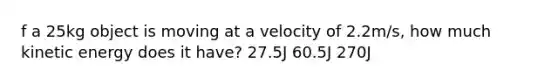 f a 25kg object is moving at a velocity of 2.2m/s, how much kinetic energy does it have? 27.5J 60.5J 270J