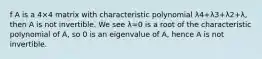 f A is a 4×4 matrix with characteristic polynomial λ4+λ3+λ2+λ, then A is not invertible. We see λ=0 is a root of the characteristic polynomial of A, so 0 is an eigenvalue of A, hence A is not invertible.