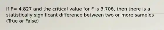 If F= 4.827 and the critical value for F is 3.708, then there is a statistically significant difference between two or more samples (True or False)