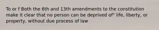 To or f Both the 6th and 13th amendments to the constitution make it clear that no person can be deprived of" life, liberty, or property, without due process of law