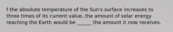 f the absolute temperature of the Sun's surface increases to three times of its current value, the amount of solar energy reaching the Earth would be ______ the amount it now receives.