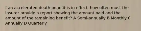 f an accelerated death benefit is in effect, how often must the insurer provide a report showing the amount paid and the amount of the remaining benefit? A Semi-annually B Monthly C Annually D Quarterly