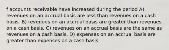 f accounts receivable have increased during the period A) revenues on an accrual basis are <a href='https://www.questionai.com/knowledge/k7BtlYpAMX-less-than' class='anchor-knowledge'>less than</a> revenues on a cash basis. B) revenues on an accrual basis are <a href='https://www.questionai.com/knowledge/ktgHnBD4o3-greater-than' class='anchor-knowledge'>greater than</a> revenues on a cash basis. C) revenues on an accrual basis are the same as revenues on a cash basis. D) expenses on an accrual basis are greater than expenses on a cash basis