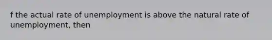 f the actual rate of unemployment is above the natural rate of unemployment, then