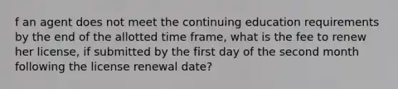 f an agent does not meet the continuing education requirements by the end of the allotted time frame, what is the fee to renew her license, if submitted by the first day of the second month following the license renewal date?