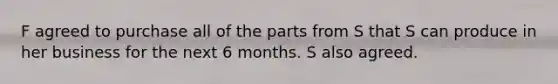 F agreed to purchase all of the parts from S that S can produce in her business for the next 6 months. S also agreed.