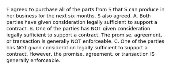 F agreed to purchase all of the parts from S that S can produce in her business for the next six months. S also agreed. A. Both parties have given consideration legally sufficient to support a contract. B. One of the parties has NOT given consideration legally sufficient to support a contract. The promise, agreement, or transaction is generally NOT enforceable. C. One of the parties has NOT given consideration legally sufficient to support a contract. However, the promise, agreement, or transaction IS generally enforceable.