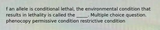 f an allele is conditional lethal, the environmental condition that results in lethality is called the _____. Multiple choice question. phenocopy permissive condition restrictive condition