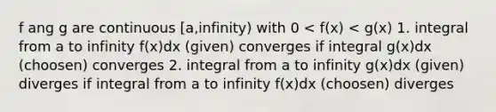 f ang g are continuous [a,infinity) with 0 < f(x) < g(x) 1. integral from a to infinity f(x)dx (given) converges if integral g(x)dx (choosen) converges 2. integral from a to infinity g(x)dx (given) diverges if integral from a to infinity f(x)dx (choosen) diverges