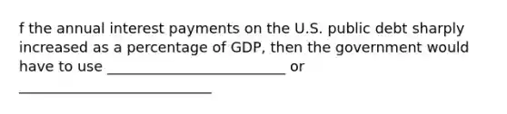 f the annual interest payments on the U.S. public debt sharply increased as a percentage of GDP, then the government would have to use _________________________ or ___________________________