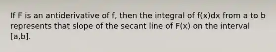 If F is an antiderivative of f, then the integral of f(x)dx from a to b represents that slope of the secant line of F(x) on the interval [a,b].