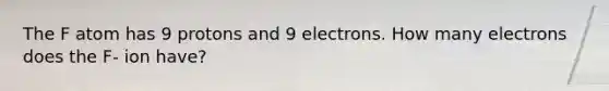 The F atom has 9 protons and 9 electrons. How many electrons does the F- ion have?