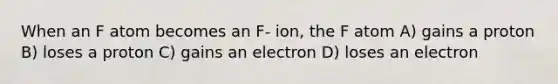 When an F atom becomes an F- ion, the F atom A) gains a proton B) loses a proton C) gains an electron D) loses an electron