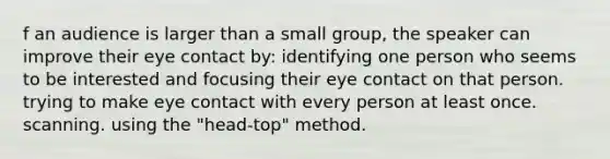 f an audience is larger than a small group, the speaker can improve their <a href='https://www.questionai.com/knowledge/kAz0luJCe1-eye-contact' class='anchor-knowledge'>eye contact</a> by: identifying one person who seems to be interested and focusing their eye contact on that person. trying to make eye contact with every person at least once. scanning. using the "head-top" method.