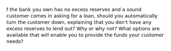 f the bank you own has no excess reserves and a sound customer comes in asking for a loan, should you automatically turn the customer down, explaining that you don't have any excess reserves to lend out? Why or why not? What options are available that will enable you to provide the funds your customer needs?