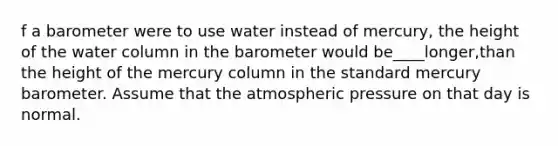 f a barometer were to use water instead of mercury, the height of the water column in the barometer would be____longer,than the height of the mercury column in the standard mercury barometer. Assume that the atmospheric pressure on that day is normal.