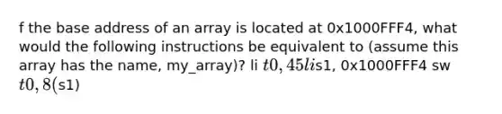 f the base address of an array is located at 0x1000FFF4, what would the following instructions be equivalent to (assume this array has the name, my_array)? li t0, 45 lis1, 0x1000FFF4 sw t0, 8(s1)