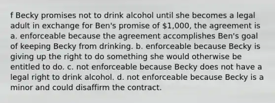 f Becky promises not to drink alcohol until she becomes a legal adult in exchange for Ben's promise of 1,000, the agreement is a. enforceable because the agreement accomplishes Ben's goal of keeping Becky from drinking. b. enforceable because Becky is giving up the right to do something she would otherwise be entitled to do. c. not enforceable because Becky does not have a legal right to drink alcohol. d. not enforceable because Becky is a minor and could disaffirm the contract.