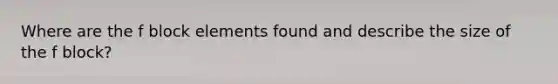 Where are the f block elements found and describe the size of the f block?